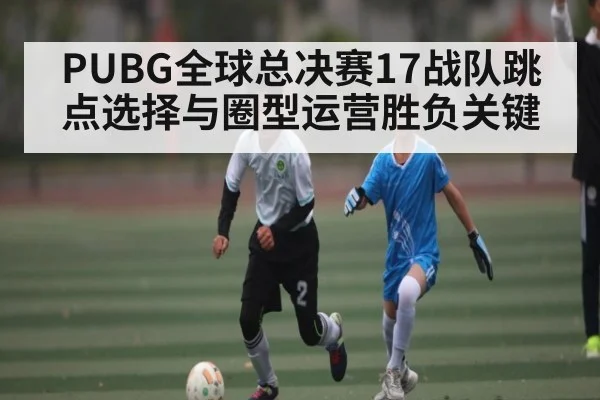PUBG全球总决赛17战队跳点选择与圈型运营胜负关键