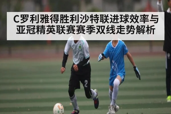 C罗利雅得胜利沙特联进球效率与亚冠精英联赛赛季双线走势解析